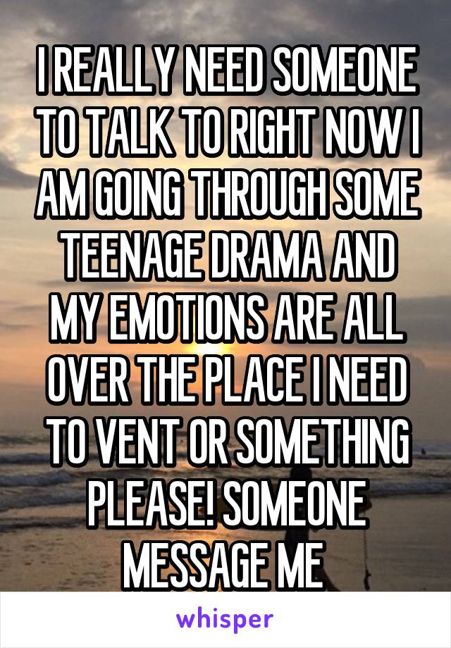 I REALLY NEED SOMEONE TO TALK TO RIGHT NOW I AM GOING THROUGH SOME TEENAGE DRAMA AND MY EMOTIONS ARE ALL OVER THE PLACE I NEED TO VENT OR SOMETHING PLEASE! SOMEONE MESSAGE ME 