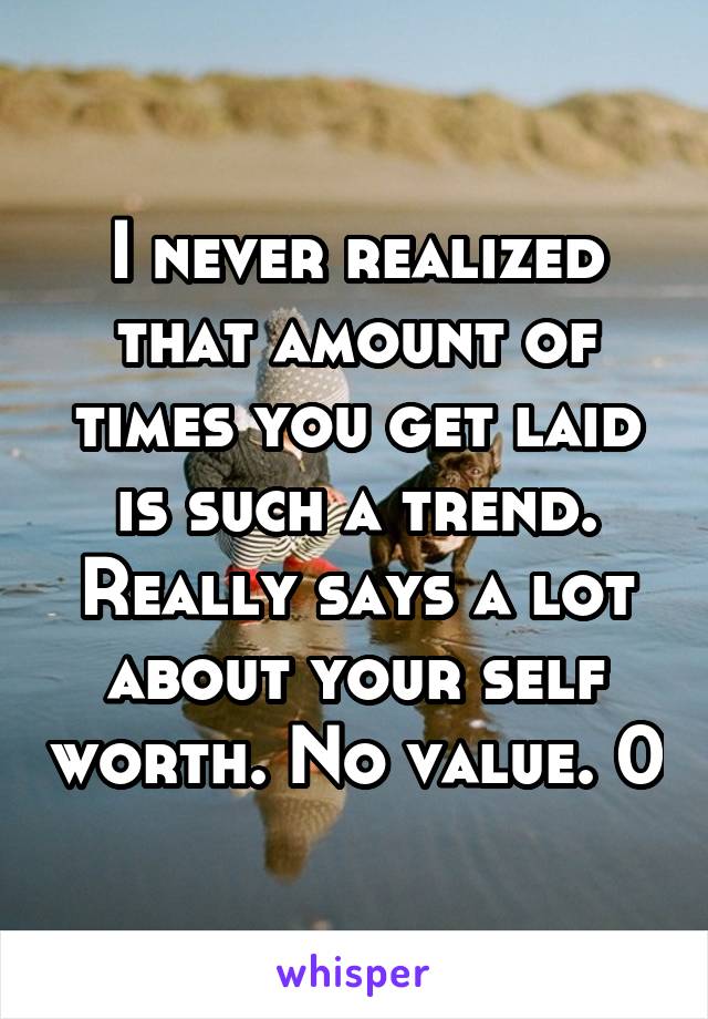 I never realized that amount of times you get laid is such a trend. Really says a lot about your self worth. No value. 0