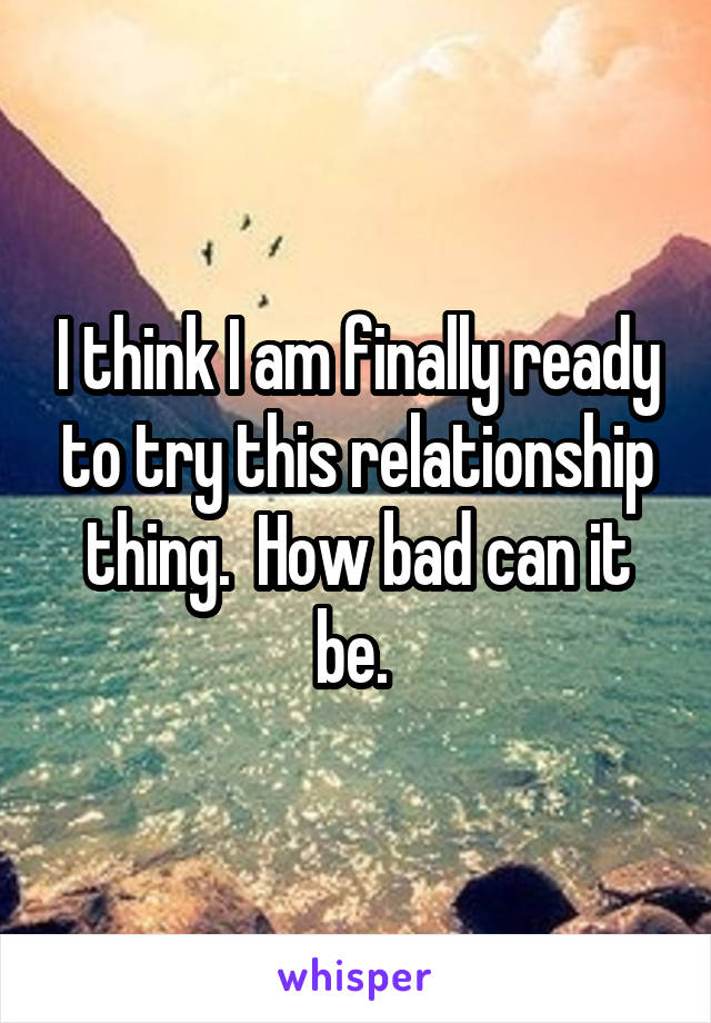 I think I am finally ready to try this relationship thing.  How bad can it be. 