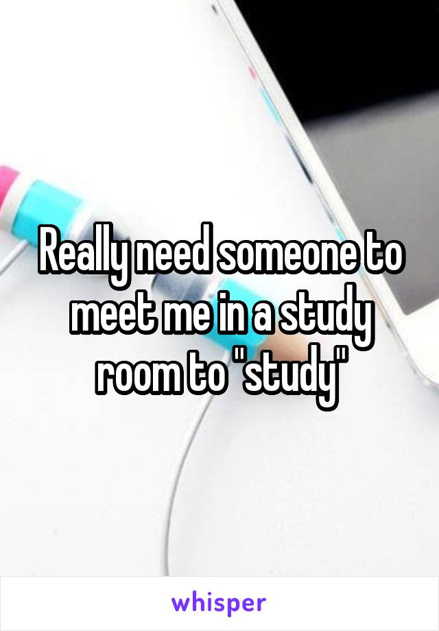 Really need someone to meet me in a study room to "study"