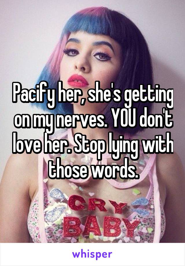 Pacify her, she's getting on my nerves. YOU don't love her. Stop lying with those words.