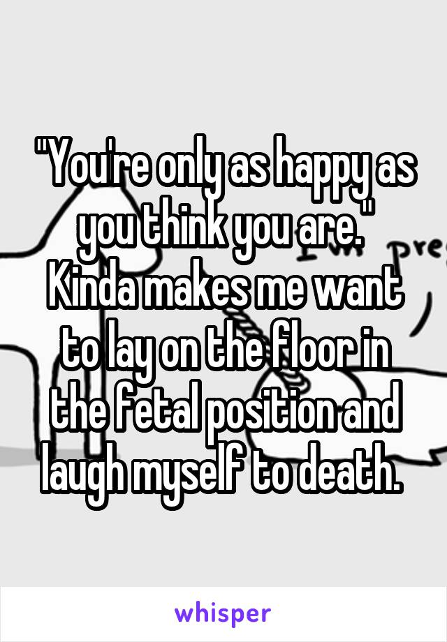 "You're only as happy as you think you are."
Kinda makes me want to lay on the floor in the fetal position and laugh myself to death. 