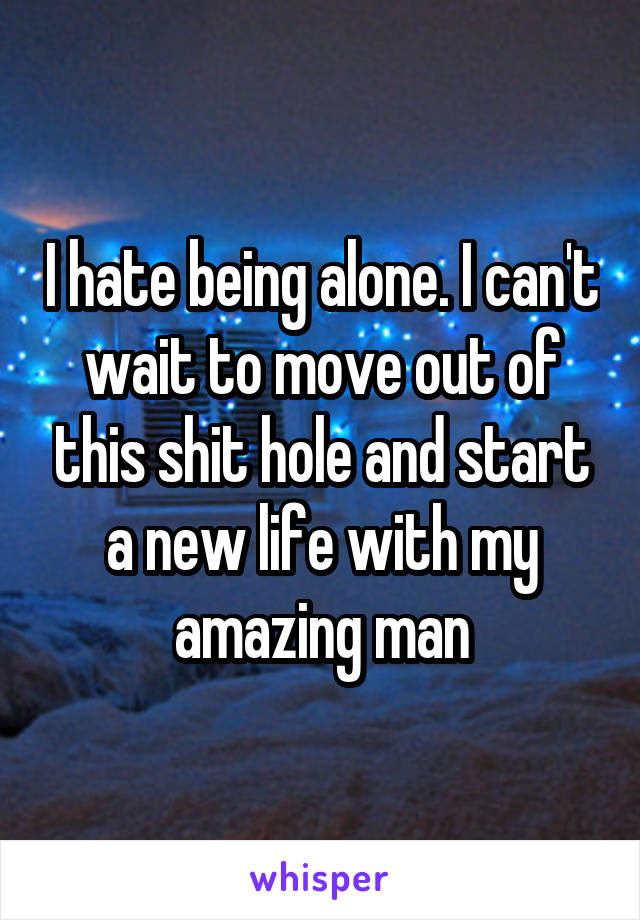 I hate being alone. I can't wait to move out of this shit hole and start a new life with my amazing man