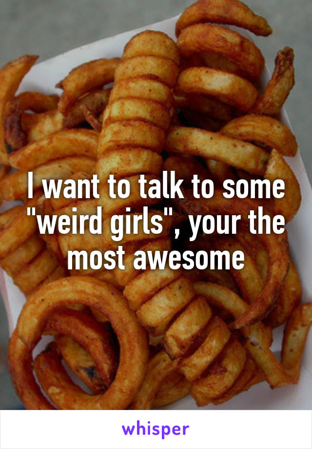 I want to talk to some "weird girls", your the most awesome