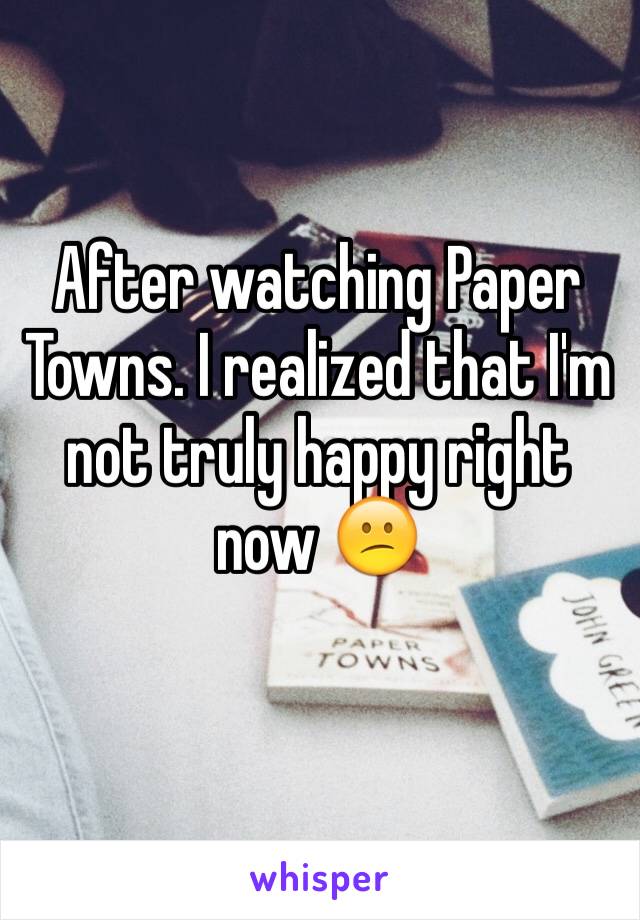 After watching Paper Towns. I realized that I'm not truly happy right now 😕