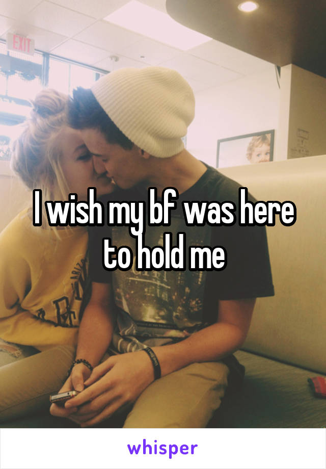 I wish my bf was here to hold me