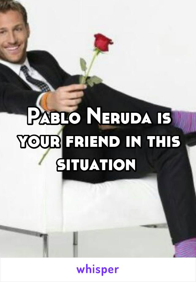 Pablo Neruda is your friend in this situation 