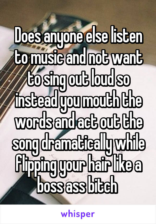 Does anyone else listen to music and not want to sing out loud so instead you mouth the words and act out the song dramatically while flipping your hair like a boss ass bitch 