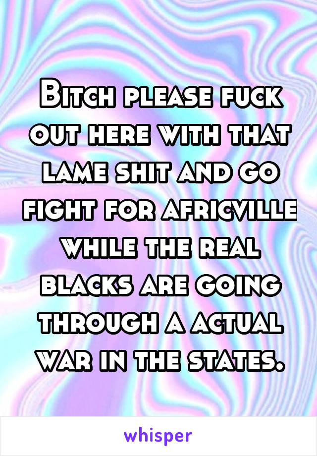 Bitch please fuck out here with that lame shit and go fight for africville while the real blacks are going through a actual war in the states.