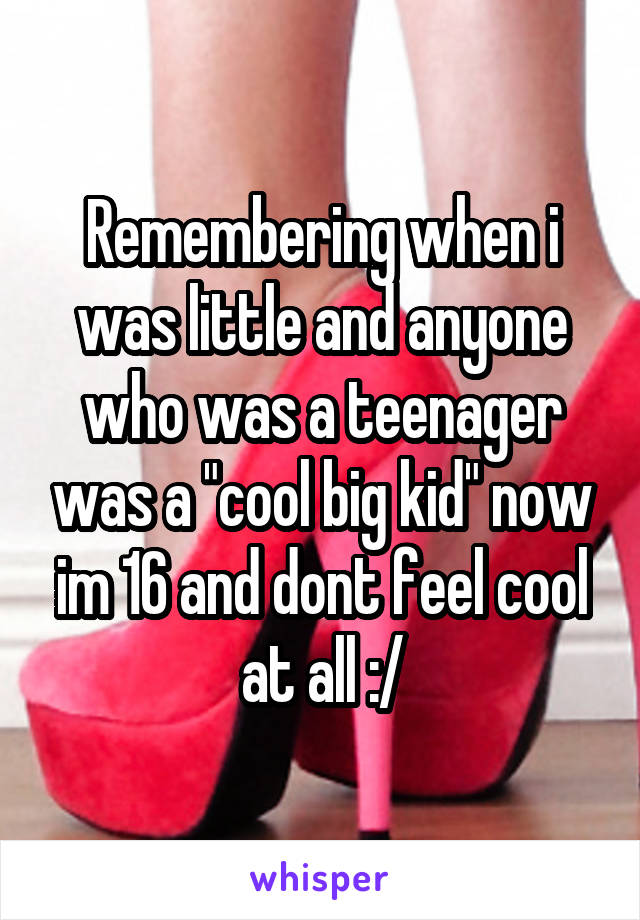 Remembering when i was little and anyone who was a teenager was a "cool big kid" now im 16 and dont feel cool at all :/