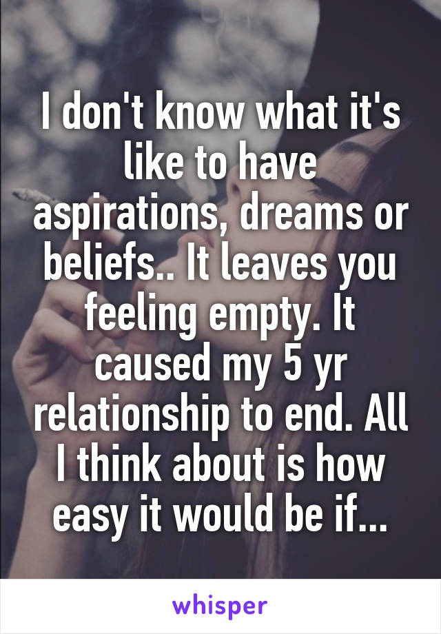 I don't know what it's like to have aspirations, dreams or beliefs.. It leaves you feeling empty. It caused my 5 yr relationship to end. All I think about is how easy it would be if...