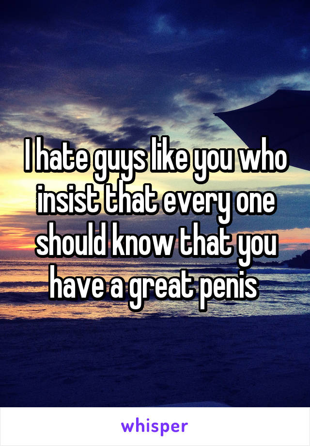 I hate guys like you who insist that every one should know that you have a great penis 