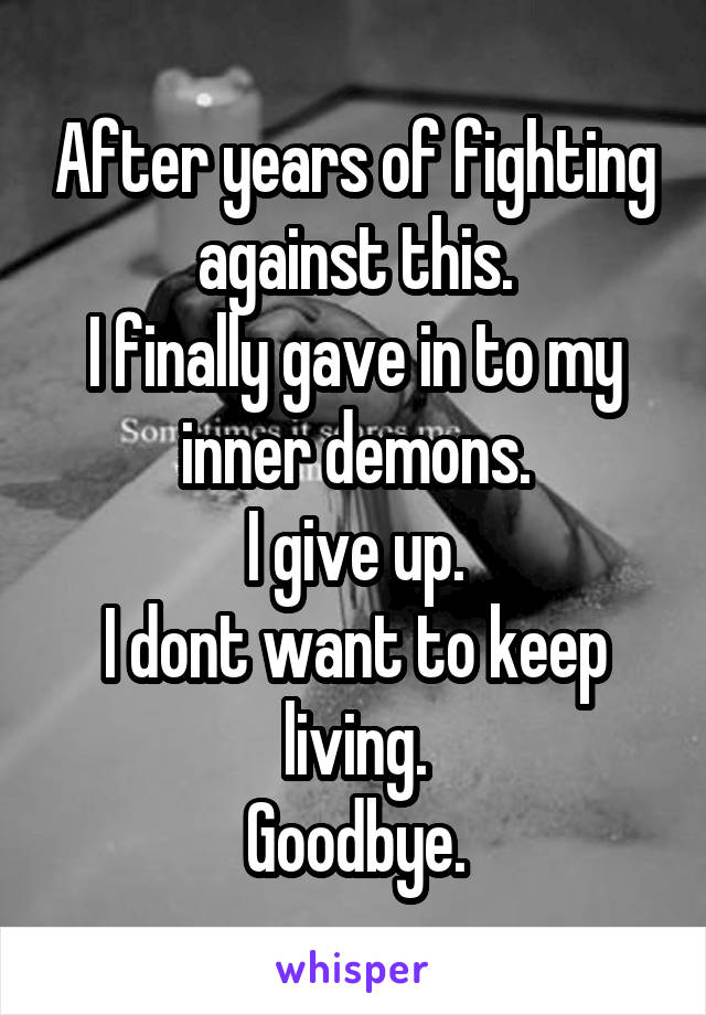 After years of fighting against this.
I finally gave in to my inner demons.
I give up.
I dont want to keep living.
Goodbye.