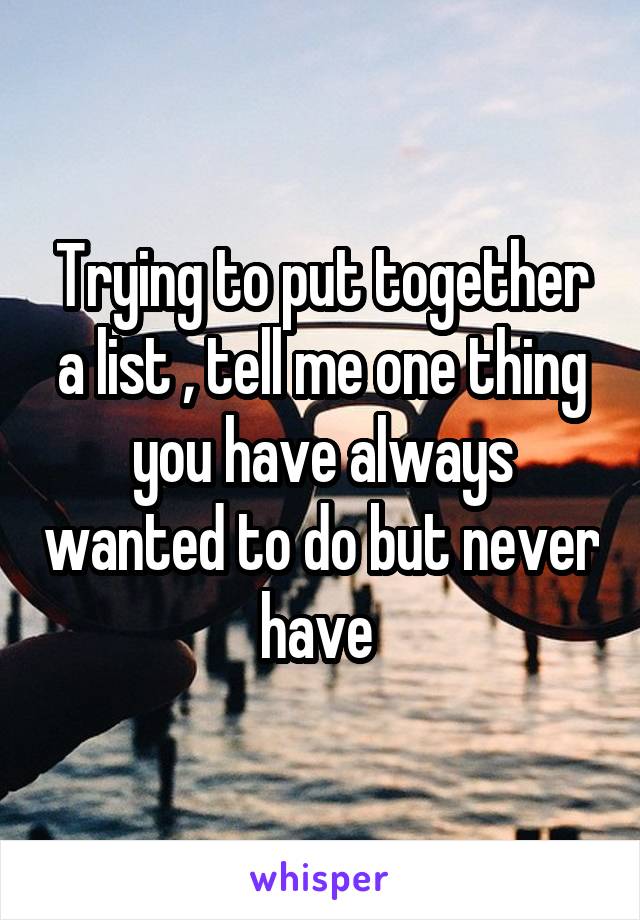 Trying to put together a list , tell me one thing you have always wanted to do but never have 