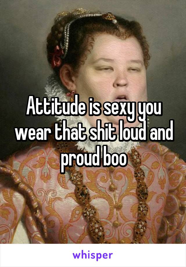 Attitude is sexy you wear that shit loud and proud boo