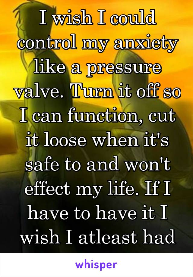 I wish I could control my anxiety like a pressure valve. Turn it off so I can function, cut it loose when it's safe to and won't effect my life. If I have to have it I wish I atleast had some control