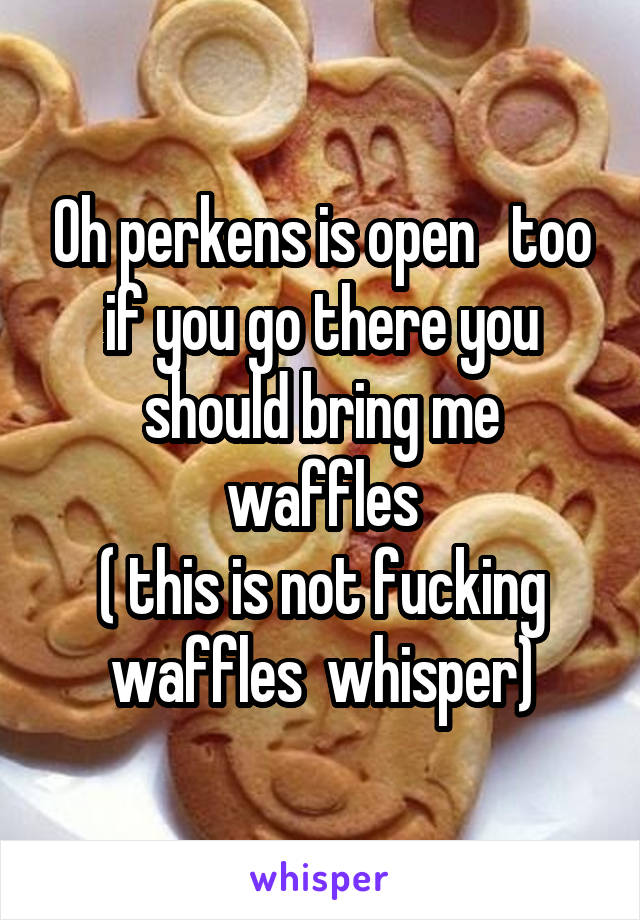 Oh perkens is open   too if you go there you should bring me waffles
( this is not fucking waffles  whisper)