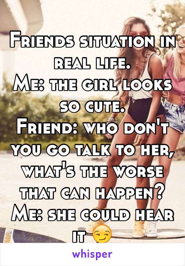 Friends situation in real life.
Me: the girl looks so cute.
Friend: who don't you go talk to her, what's the worse that can happen?
Me: she could hear it 😏