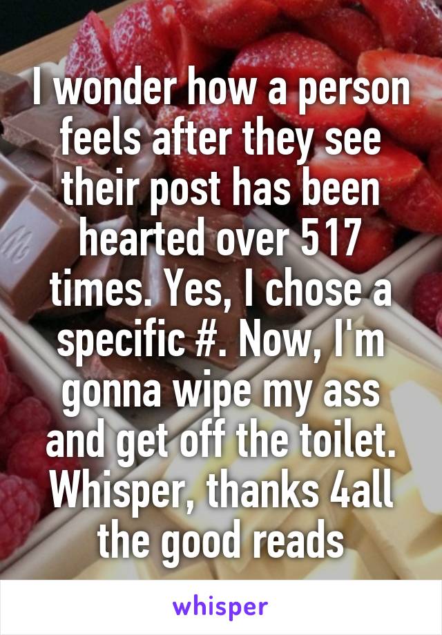 I wonder how a person feels after they see their post has been hearted over 517 times. Yes, I chose a specific #. Now, I'm gonna wipe my ass and get off the toilet. Whisper, thanks 4all the good reads