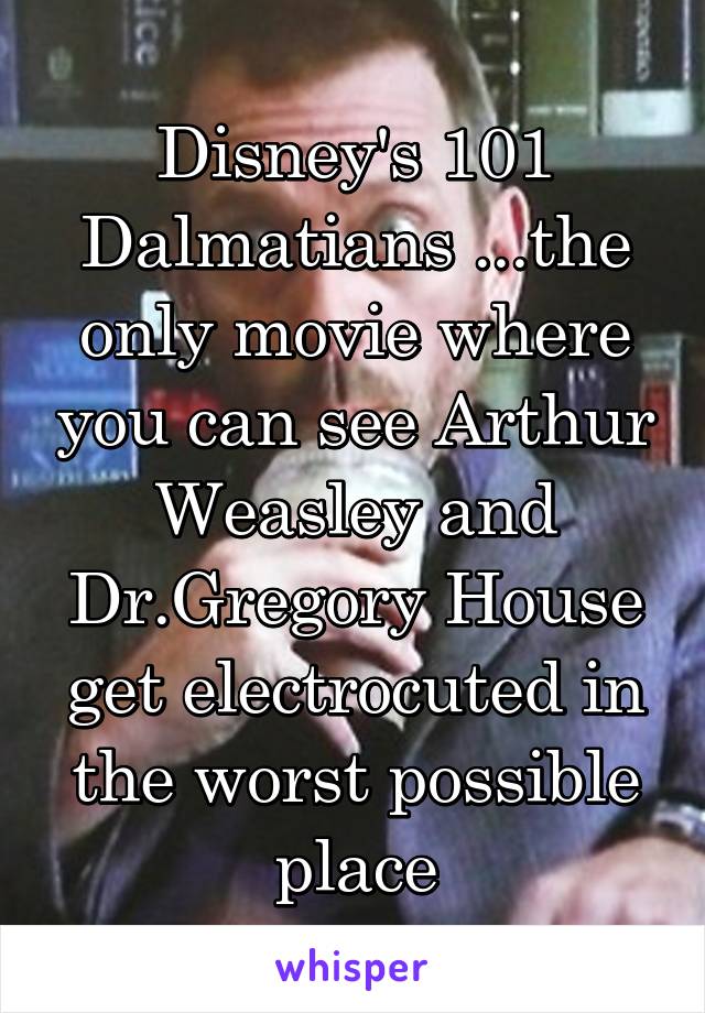 Disney's 101 Dalmatians ...the only movie where you can see Arthur Weasley and Dr.Gregory House get electrocuted in the worst possible place