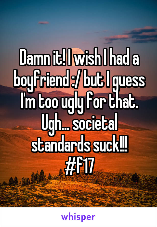 Damn it! I wish I had a boyfriend :/ but I guess I'm too ugly for that. Ugh... societal standards suck!!!
#f17