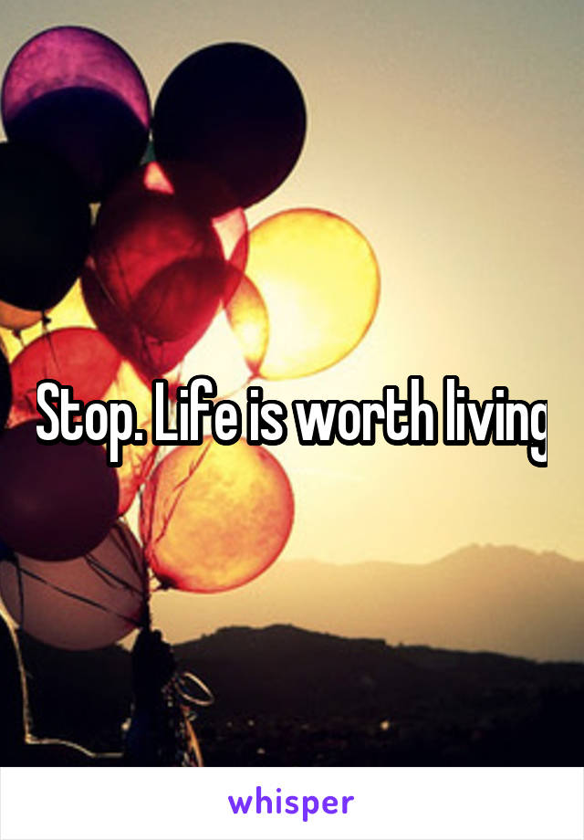 Stop. Life is worth living