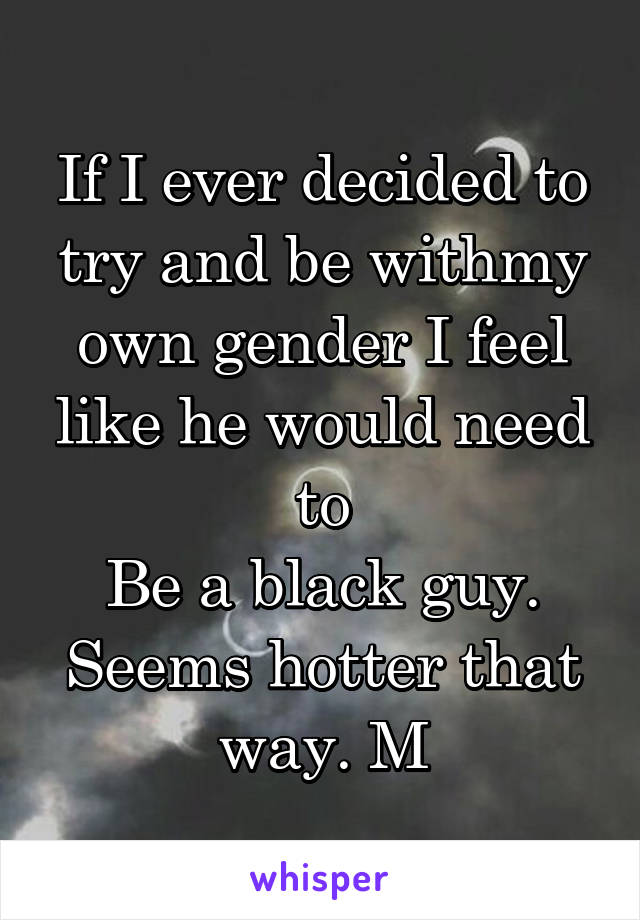 If I ever decided to try and be withmy own gender I feel like he would need to
Be a black guy. Seems hotter that way. M