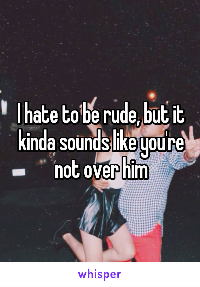 I hate to be rude, but it kinda sounds like you're not over him