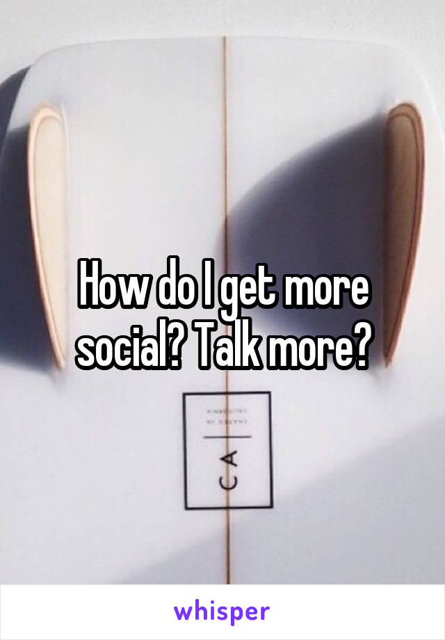 How do I get more social? Talk more?