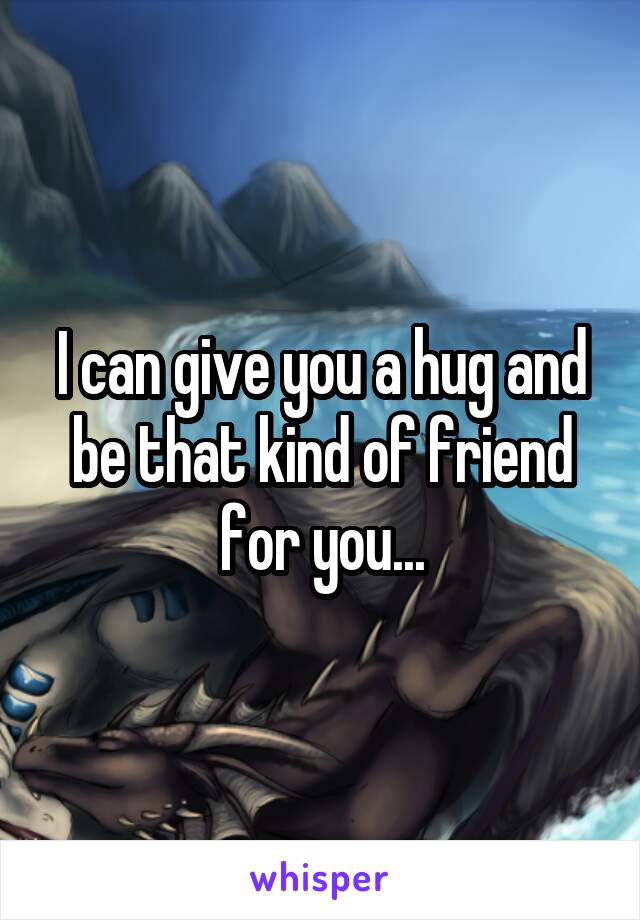 I can give you a hug and be that kind of friend for you...