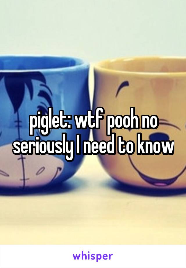 piglet: wtf pooh no seriously I need to know