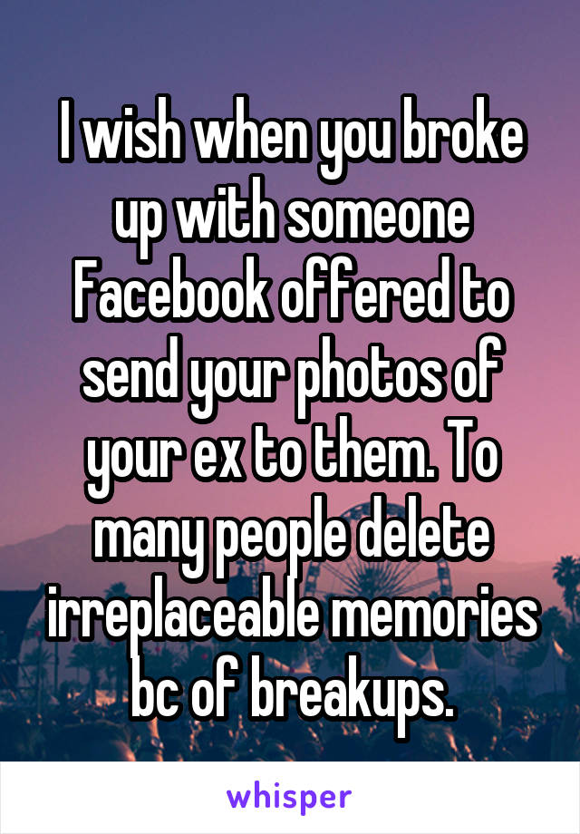 I wish when you broke up with someone Facebook offered to send your photos of your ex to them. To many people delete irreplaceable memories bc of breakups.