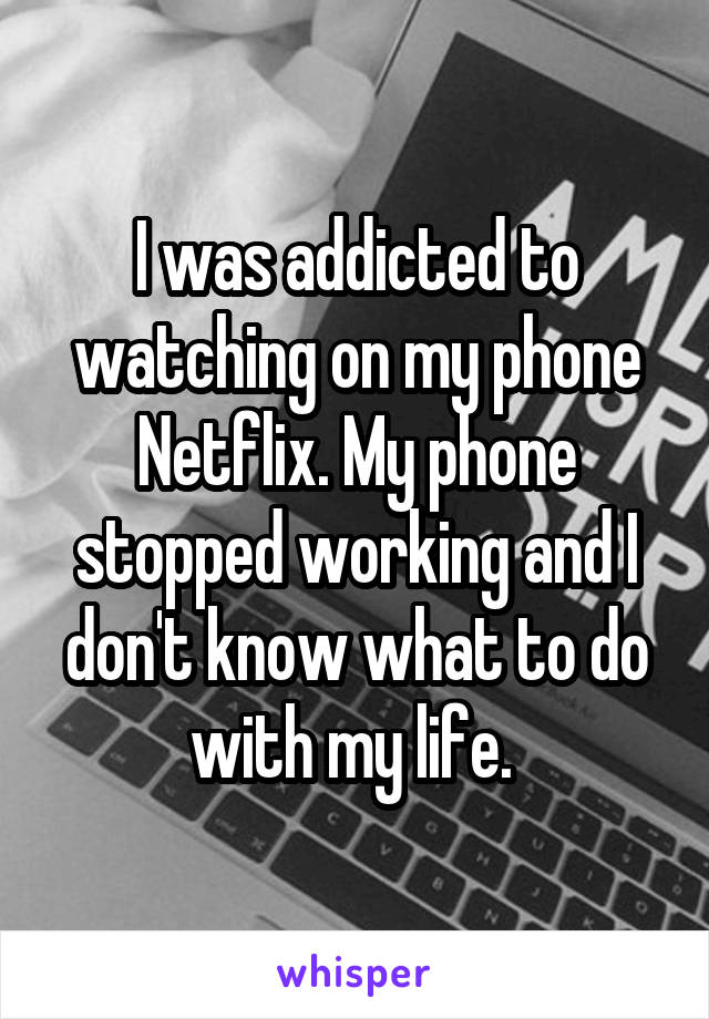 I was addicted to watching on my phone Netflix. My phone stopped working and I don't know what to do with my life. 