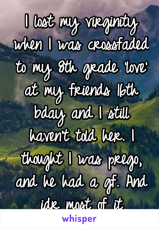 I lost my virginity when I was crossfaded to my 8th grade 'love' at my friends 16th bday and I still haven't told her. I thought I was prego, and he had a gf. And idr most of it