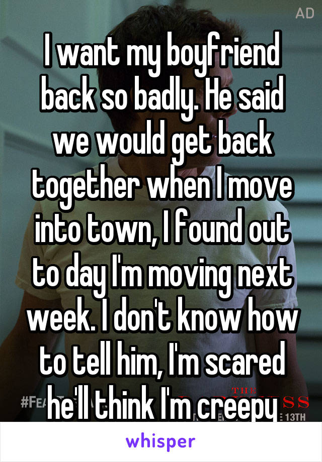 I want my boyfriend back so badly. He said we would get back together when I move into town, I found out to day I'm moving next week. I don't know how to tell him, I'm scared he'll think I'm creepy