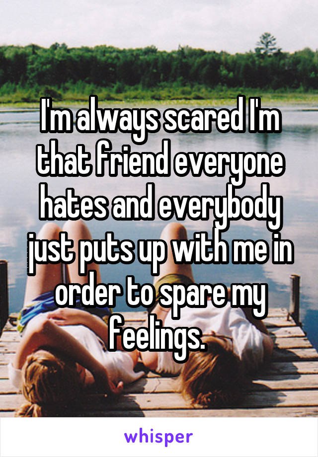 I'm always scared I'm that friend everyone hates and everybody just puts up with me in order to spare my feelings. 