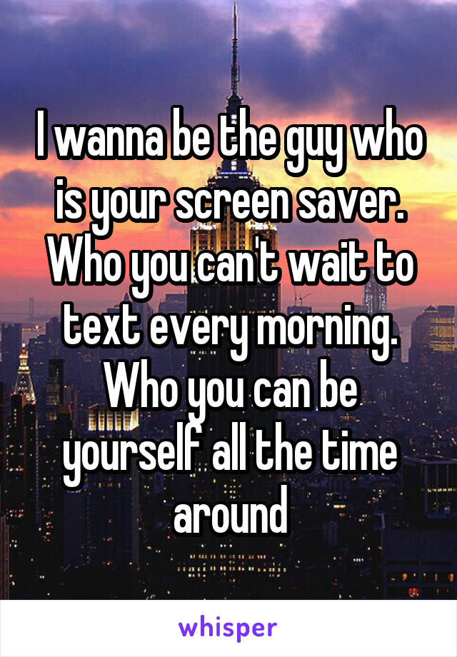 I wanna be the guy who is your screen saver. Who you can't wait to text every morning. Who you can be yourself all the time around