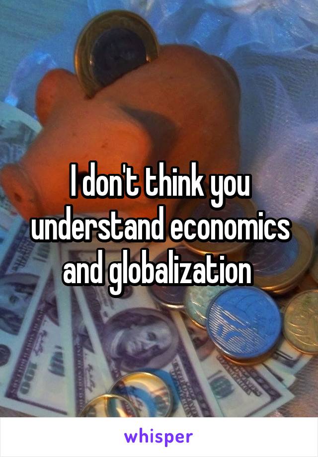 I don't think you understand economics and globalization 