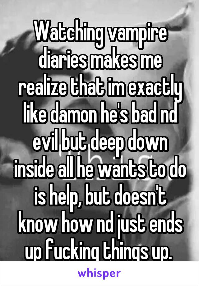 Watching vampire diaries makes me realize that im exactly like damon he's bad nd evil but deep down inside all he wants to do is help, but doesn't know how nd just ends up fucking things up. 