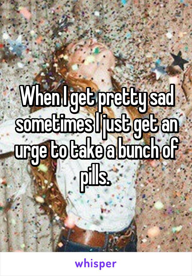 When I get pretty sad sometimes I just get an urge to take a bunch of pills. 