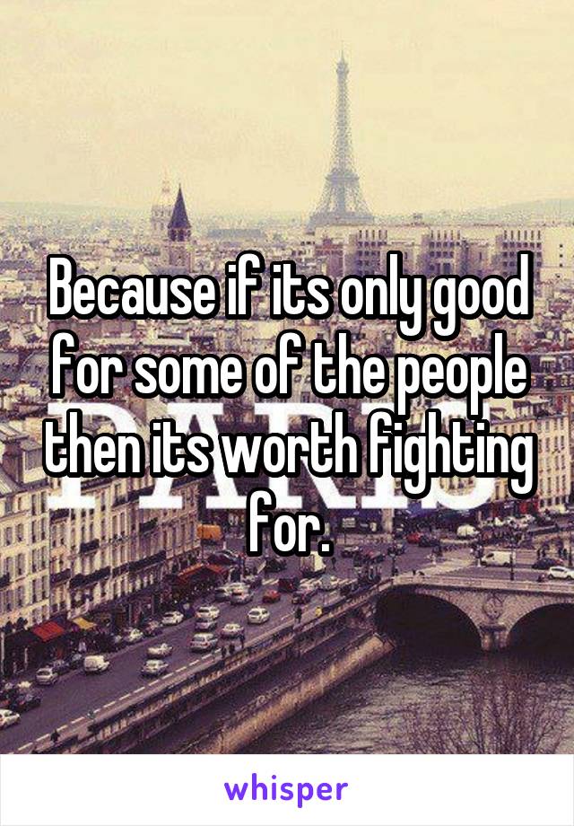 Because if its only good for some of the people then its worth fighting for.