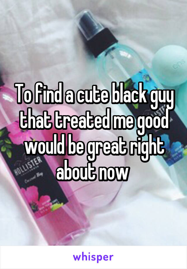 To find a cute black guy that treated me good would be great right about now 