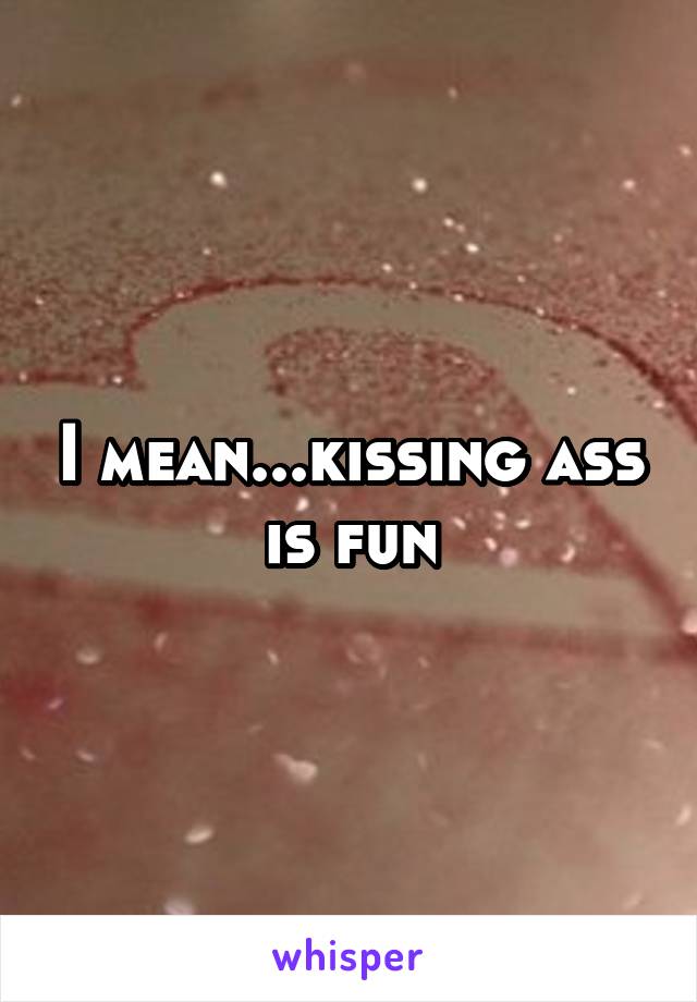 I mean...kissing ass is fun