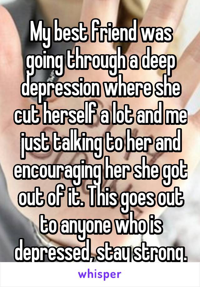 My best friend was going through a deep depression where she cut herself a lot and me just talking to her and encouraging her she got out of it. This goes out to anyone who is depressed, stay strong.