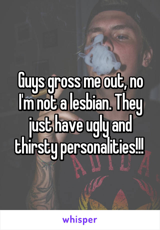 Guys gross me out, no I'm not a lesbian. They just have ugly and thirsty personalities!!! 