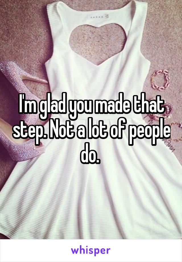 I'm glad you made that step. Not a lot of people do. 