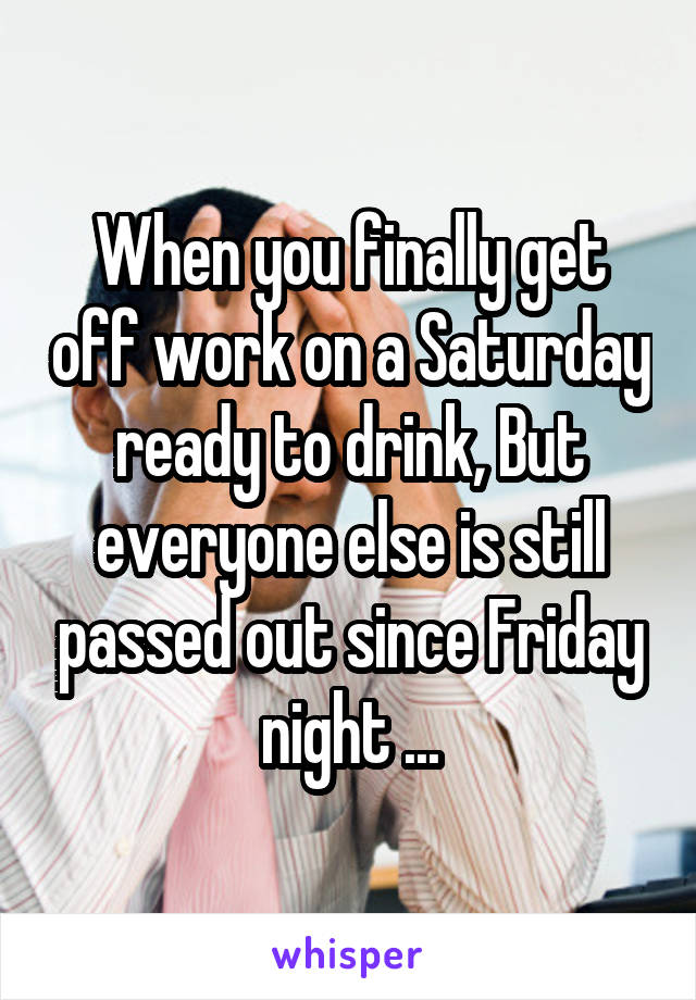 When you finally get off work on a Saturday ready to drink, But everyone else is still passed out since Friday night ...