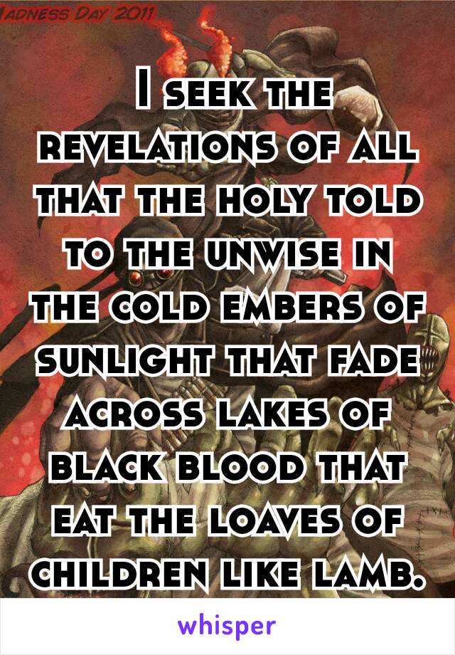  I seek the revelations of all that the holy told to the unwise in the cold embers of sunlight that fade across lakes of black blood that eat the loaves of children like lamb.