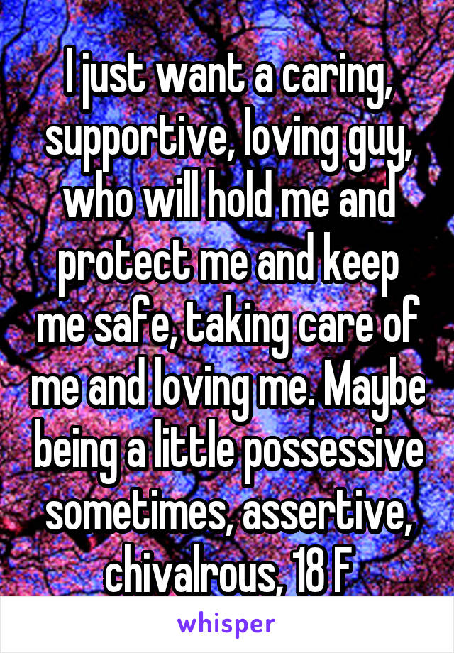 I just want a caring, supportive, loving guy, who will hold me and protect me and keep me safe, taking care of me and loving me. Maybe being a little possessive sometimes, assertive, chivalrous, 18 F