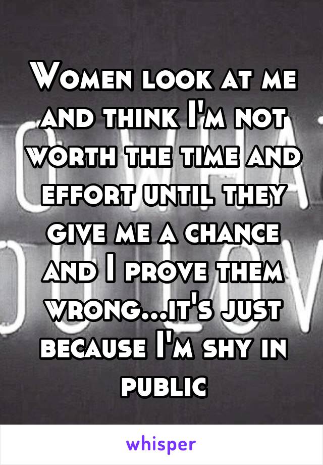 Women look at me and think I'm not worth the time and effort until they give me a chance and I prove them wrong...it's just because I'm shy in public